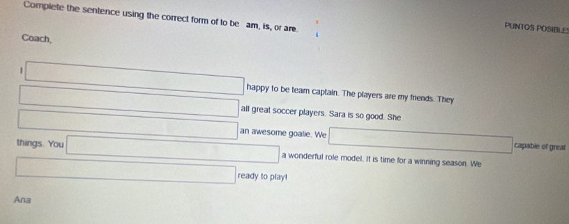 Complete the sentence using the correct form of to be am, is, or are. 
PUNTOS POSIBLE 
Coach, 
□ happy to be team captain. The players are my friends. They 
□ □ all great soccer players. Sara is so good. She 
□° □ an awesome goalie. We □ capable of greal 
things. You □ a wonderful role model. It is time for a winning season. We 
□ ready to play! 
Ana