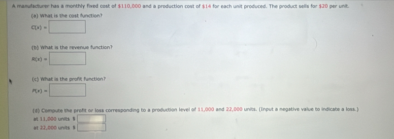 A manufacturer has a monthly fixed cost of $110,000 and a production cost of $14 for each unit produced. The product sells for $20 per unit. 
(a) What is the cost function?
C(x)=□
(b) What is the revenue function?
R(x)=□
(c) What is the profit function?
P(x)=□
(d) Compute the profit or loss corresponding to a production level of 11,000 and 22,000 units. (Input a negative value to indicate a loss.) 
at 11,000 units $ □
at 22,000 units $ □