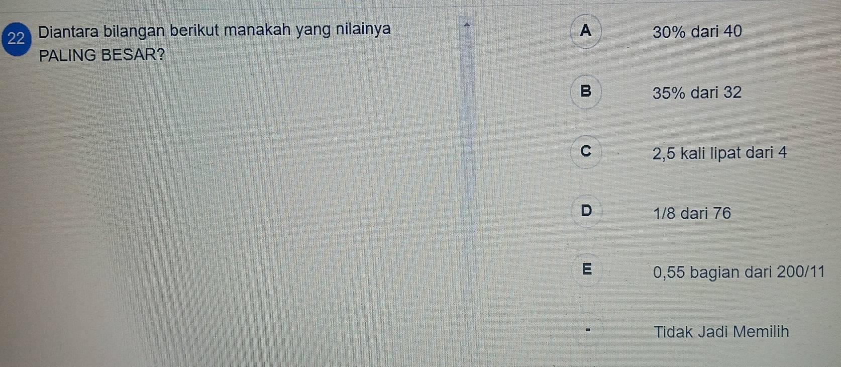 Diantara bilangan berikut manakah yang nilainya A 30% dari 40
PALING BESAR?
B 35% dari 32
C 2,5 kali lipat dari 4
D 1/8 dari 76
0,55 bagian dari 200/11
Tidak Jadi Memilih