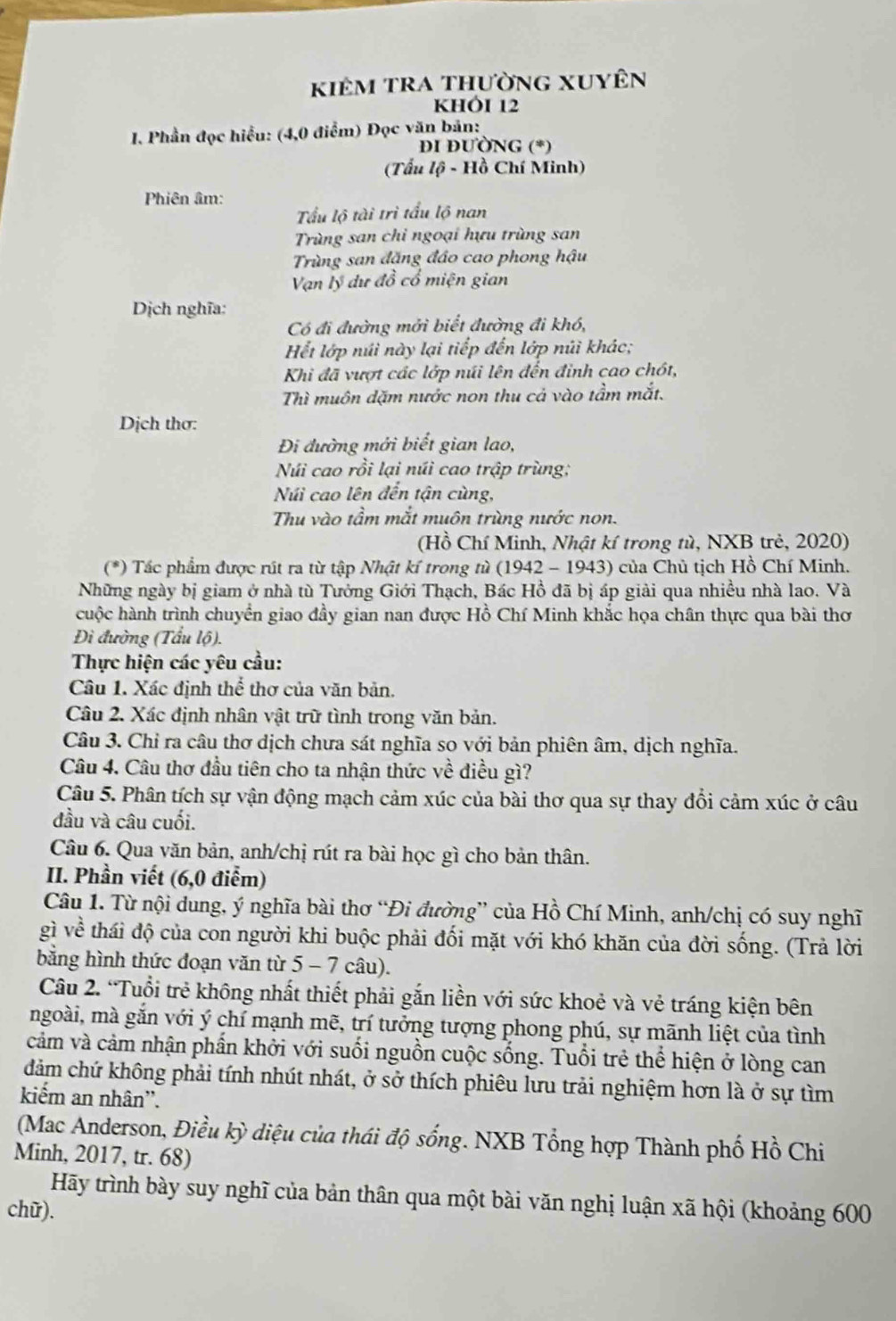 kiêm tra thường xuyên
KHÓI 12
I. Phần đọc hiểu: (4,0 điểm) Đọc văn bản:
DI ĐƯÒNG (*)
(Tấu lộ - Hồ Chí Minh)
Phiên âm:
Tấu lộ tài trì tấu lộ nan
Trùng san chi ngoại hựu trùng san
Trùng san đặng đảo cao phong hậu
Vạn lý dự đồ cổ miện gian
Dịch nghĩa:
Có đi đường mởi biết đường đi khó,
Hết lớp núi này lại tiếp đến lớp núi khác;
Khi đã vượt các lớp núi lên đến đinh cao chót,
Thì muôn dặm nước non thu cả vào tầm mắt.
Dịch thơ:
Đi đường mới biết gian lao,
Núi cao rồi lại núi cao trập trùng;
Núi cao lên đến tận cùng,
Thu vào tầm mắt muôn trùng nước non.
(Hồ Chí Minh, Nhật kí trong tù, NXB trẻ, 2020)
(*) Tác phẩm được rút ra từ tập Nhật kí trong từ (1942 - 1943) của Chù tịch Hồ Chí Minh.
Những ngày bị giam ở nhà tù Tưởng Giới Thạch, Bác Hồ đã bị áp giải qua nhiều nhà lao. Và
cuộc hành trình chuyển giao đầy gian nan được Hồ Chí Minh khắc họa chân thực qua bài thơ
Đi đường (Tấu lộ).
Thực hiện các yêu cầu:
Câu 1. Xác định thể thơ của văn bản.
Câu 2. Xác định nhân vật trữ tình trong văn bản.
Câu 3. Chỉ ra câu thơ dịch chưa sát nghĩa so với bản phiên âm, dịch nghĩa.
Câu 4. Câu thơ đầu tiên cho ta nhận thức về điều gì?
Câu 5. Phân tích sự vận động mạch cảm xúc của bài thơ qua sự thay đổi cảm xúc ở câu
đầu và câu cuối.
Câu 6. Qua văn bản, anh/chị rút ra bài học gì cho bản thân.
II. Phần viết (6,0 điểm)
Câu 1. Từ nội dung, ý nghĩa bài thơ “Đi đường” của Hồ Chí Minh, anh/chị có suy nghĩ
gì về thái độ của con người khi buộc phải đối mặt với khó khăn của đời sống. (Trả lời
bằng hình thức đoạn văn từ 5 - 7 câu).
Câu 2. “Tuổi trẻ không nhất thiết phải gắn liền với sức khoẻ và vẻ tráng kiện bên
mgoài, mà gắn với ý chí mạnh mẽ, trí tưởng tượng phong phú, sự mãnh liệt của tình
cảm và cảm nhận phần khởi với suối nguồn cuộc sống. Tuổi trẻ thể hiện ở lòng can
dảm chứ không phải tính nhút nhát, ở sở thích phiêu lưu trải nghiệm hơn là ở sự tìm
kiếm an nhân''.
(Mac Anderson, Điều kỳ diệu của thái độ sống. NXB Tổng hợp Thành phố Hồ Chi
Minh, 2017, tr. 68)
Hãy trình bày suy nghĩ của bản thân qua một bài văn nghị luận xã hội (khoảng 600
chữ).