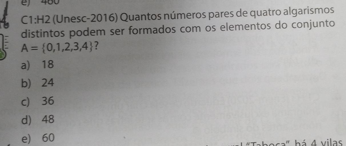 e) 460
C1:H2 (Unesc-2016) Quantos números pares de quatro algarismos
distintos podem ser formados com os elementos do conjunto
A= 0,1,2,3,4 ?
a) 18
b) 24
c) 36
d) 48
e) 60
ca" b á 4 vilas