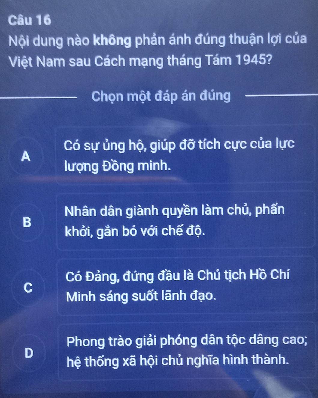 Nội dung nào không phản ánh đúng thuận lợi của
Việt Nam sau Cách mạng tháng Tám 1945?
Chọn một đáp án đúng
Có sự ủng hộ, giúp đỡ tích cực của lực
A
lượng Đồng minh.
Nhân dân giành quyền làm chủ, phấn
B
khởi, gắn bó với chế độ.
Có Đảng, đứng đầu là Chủ tịch Hồ Chí
C
Minh sáng suốt lãnh đạo.
Phong trào giải phóng dân tộc dâng cao;
D
hệ thống xã hội chủ nghĩa hình thành.