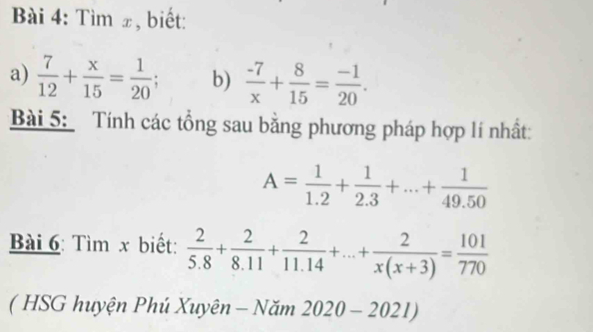 Tìm x, biết: 
a)  7/12 + x/15 = 1/20 ; b)  (-7)/x + 8/15 = (-1)/20 . 
Bài 5: Tính các tổng sau bằng phương pháp hợp lí nhất:
A= 1/1.2 + 1/2.3 +...+ 1/49.50 
Bài 6: Tìm x biết:  2/5.8 + 2/8.11 + 2/11.14 +...+ 2/x(x+3) = 101/770 
( HSG huyện Phú Xuyên - Năm 2020-2021)