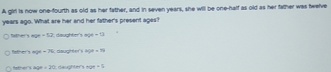 A girl is now one-fourth as old as her father, and in seven years, she will be one-half as old as her father was twelve
years ago. What are her and her father's present ages?
father's age -52 daughter's sol-13
father's ad x=76 daughter's aoe=ts
father s age=20; daughter's 50°