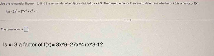 Use the remainder theorem to find the remainder when f(x) is divided by x+3. Then use the factor theorem to determine whether x+3 is a factor of f(x).
f(x)=3x^6-27x^4+x^3-1
The remainder is □. 
Is x+3 a factor of f(x)=3x^(wedge)6-27x^(wedge)4+x^(wedge)3-1 ?