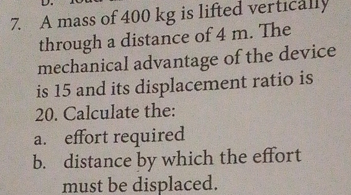 A mass of 400 kg is lifted vertically 
through a distance of 4 m. The 
mechanical advantage of the device 
is 15 and its displacement ratio is
20. Calculate the: 
a. effort required 
b. distance by which the effort 
must be displaced.