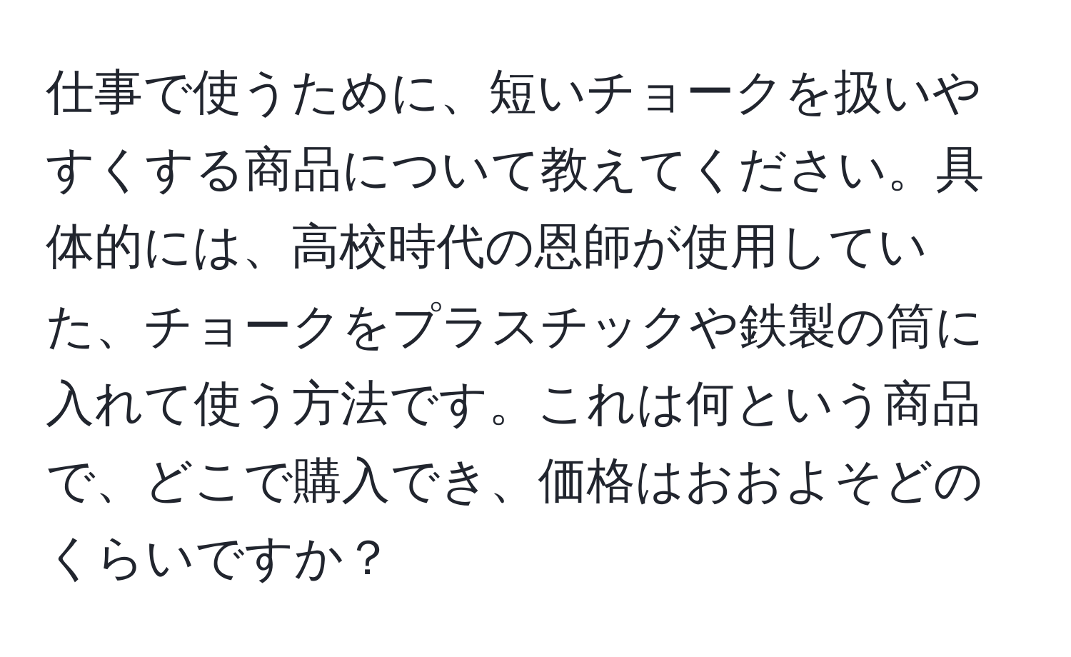 仕事で使うために、短いチョークを扱いやすくする商品について教えてください。具体的には、高校時代の恩師が使用していた、チョークをプラスチックや鉄製の筒に入れて使う方法です。これは何という商品で、どこで購入でき、価格はおおよそどのくらいですか？