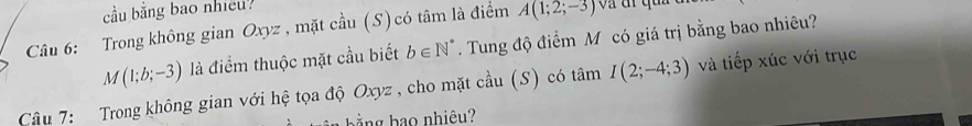 cầu băng bao nhieu? và đi qun
A(1;2;-3)
Câu 6: Trong không gian Oxyz , mặt cầu (S) có tâm là điểm . Tung độ điểm M có giá trị bằng bao nhiêu?
M(1;b;-3) là điểm thuộc mặt cầu biết b∈ N^*
Câu 7: Trong không gian với hệ tọa độ Oxyz , cho mặt cầu (S) có tâm I(2;-4;3) và tiếp xúc với trục 
bằng bạo nhiêu?