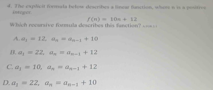 The explicit formula below describes a linear function, where n is a positive
integer.
f(n)=10n+12
Which recursive formula describes this function? ak
A. a_1=12, a_n=a_n-1+10
B. a_1=22, a_n=a_n-1+12
C. a_1=10, a_n=a_n-1+12
D. a_1=22, a_n=a_n-1+10