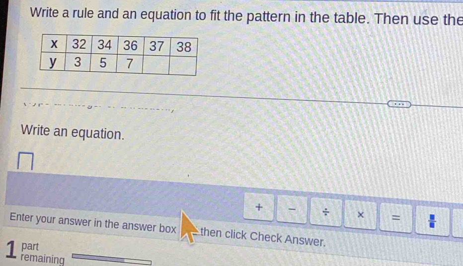 Write a rule and an equation to fit the pattern in the table. Then use the 
Write an equation. 
+ - ÷ × = 
Enter your answer in the answer box V then click Check Answer. 
part 
1 remaining