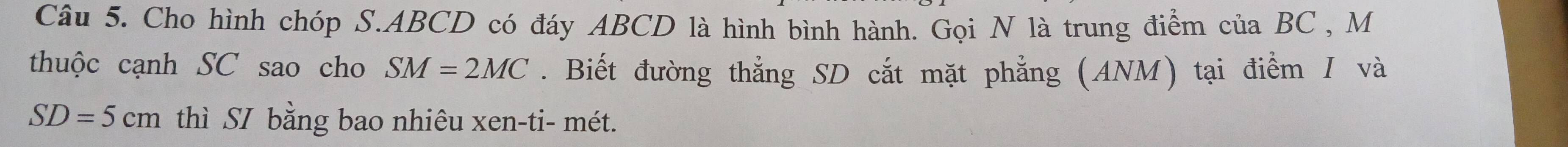 Cho hình chóp S. ABCD có đáy ABCD là hình bình hành. Gọi N là trung điểm của BC , M
thuộc cạnh SC sao cho SM=2MC. Biết đường thắng SD cắt mặt phẳng (ANM) tại điểm / và
SD=5cm thì SI bằng bao nhiêu xen-ti- mét.