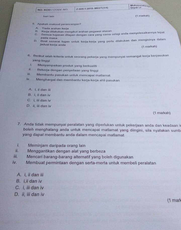 Mukasuratipegs
NO. KOD / CODE NO. Z-009-1:2015-M02/T(1/4) Drpd/ of
hari lain (1 markah)
5. Apakah maksud perancangan?
A. Tiada arahan kerja
B. Kerja dilakukan mengikut arahan pegawai atasan
C. Semua tugasan dilayan dengan cara yang sama selagi anda menyelesaikannya tepat
pada masa
D. Buat senarai tugas untuk kerja-kerja yang perlu dilakukan dan mengisinya dalam
jadual kerja anda (1 markah)
6. Berikut ialah kriteria untuk seorang pekerja yang mempunyai semangat kerja berpasukan
yang tinggi
i. Menyampaikan produk yang berkualiti
ii. Bekerja dengan penyeliaan yang tinggi
iii. Membantu pasukan untuk mencapai matlamat
iv. Menghargai dan membantu kerja-kerja ahli pasukan
A. i, ii dan ⅲi
B. i, iidan iv
C. i, ⅲ dan iv
D. ii, ii dan iv
(1 markah)
7. Anda tidak mempunyai peralatan yang diperlukan untuk pekerjaan anda dan keadaan i
boleh menghalang anda untuk mencapai matlamat yang diingini, sila nyatakan sumb
yang dapat membantu anda dalam mencapai matlamat
i. Meminjam daripada orang lain
ii. Menggantikan dengan alat yang berbeza
iii. Mencari barang-barang alternatif yang boleh digunakan
iv. Membuat permintaan dengan serta-merta untuk membeli peralatan
A. i, iidan ii
B. i,ii dan iv
C. i, ⅲi dan iv
D. ii, iii dan iv
(1 mar