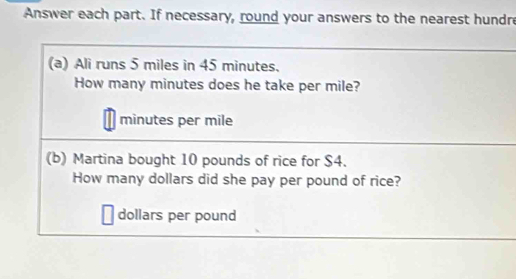 Answer each part. If necessary, round your answers to the nearest hundre 
(a) Ali runs 5 miles in 45 minutes. 
How many minutes does he take per mile?
minutes per mile
(b) Martina bought 10 pounds of rice for $4. 
How many dollars did she pay per pound of rice?
dollars per pound