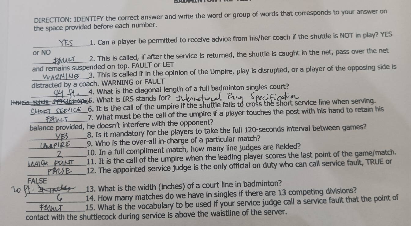 DIRECTION: IDENTIFY the correct answer and write the word or group of words that corresponds to your answer on 
the space provided before each number. 
_ 
1. Can a player be permitted to receive advice from his/her coach if the shuttle is NOT in play? YES 
or NO 
_ 
2. This is called, if after the service is returned, the shuttle is caught in the net, pass over the net 
and remains suspended on top. FAULT or LET 
_ 
3. This is called if in the opinion of the Umpire, play is disrupted, or a player of the opposing side is 
distracted by a coach. WARNING or FAULT 
_ 
4. What is the diagonal length of a full badminton singles court? 
_ 
. What is IRS stands for? 
6. It is the call of the umpire if the shuttle fails to cross the short service line when serving. 
_ 
_7. What must be the call of the umpire if a player touches the post with his hand to retain his 
balance provided, he doesn’t interfere with the opponent? 
8. Is it mandatory for the players to take the full 120-seconds interval between games? 
_9. Who is the over-all in-charge of a particular match? 
_10. In a full compliment match, how many line judges are fielded? 
_11. It is the call of the umpire when the leading player scores the last point of the game/match. 
_12. The appointed service judge is the only official on duty who can call service fault, TRUE or 
FALSE 
13. What is the width (inches) of a court line in badminton? 
_14. How many matches do we have in singles if there are 13 competing divisions? 
_15. What is the vocabulary to be used if your service judge call a service fault that the point of 
contact with the shuttlecock during service is above the waistline of the server.