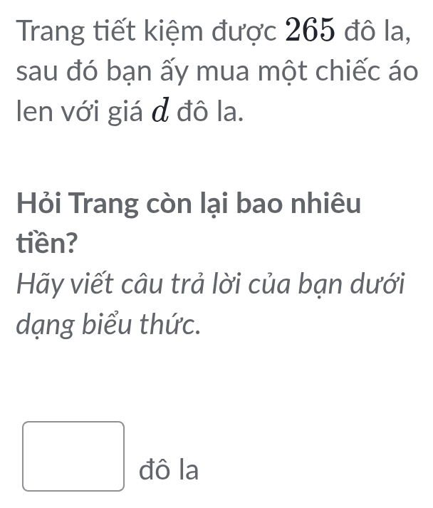 Trang tiết kiệm được 265 đô la, 
sau đó bạn ấy mua một chiếc áo 
len với giá đ đô la. 
Hỏi Trang còn lại bao nhiêu 
tiền? 
Hãy viết câu trả lời của bạn dưới 
dạng biểu thức. 
đô la