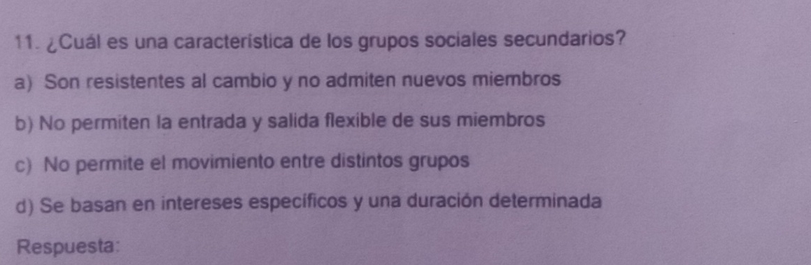 ¿Cuál es una característica de los grupos sociales secundarios?
a) Son resistentes al cambio y no admiten nuevos miembros
b) No permiten la entrada y salida flexible de sus miembros
c) No permite el movimiento entre distintos grupos
d) Se basan en intereses específicos y una duración determinada
Respuesta: