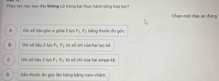 Thao tác nào sau đây không có trong bài thực hành tổng hợp lực?
Chọn một đáp án đúng
A Ghi số liệu góc ơ giữa 2 lực F_1,F_2 bằng thước đo góc.
B Ghi số liệu 2 lực F_1,F_2 từ số chỉ của hai lực kế.
C Ghi số liệu 2 lực F_1,F_2 từ số chỉ của hai ampe kế.
D Gần thước đo góc lên bảng bằng nam châm.