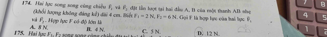 8
174. Hai lực song song cùng chiều vector F_1 và vector F_2 đặt lần lượt tại hai đầu A, B của một thanh AB nhẹ
(khối lượng không đáng kể) dài 4 cm. Biết F_1=2N, F_2=6N. Gọi F là hợp lực của hai lực vector F_1
4 5
và vector F_2. Hợp lực F có độ lớn là
A. 8 N. B. 4 N. C. 5 N. D. 12 N.
1
175. Hai lực F_1, F_2 song song cùng chiều đ