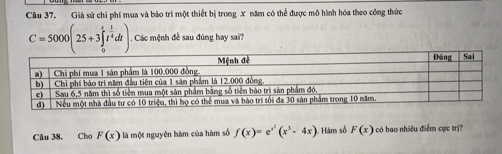 Giả sử chi phí mua và bảo trì một thiết bị trong x năm có thể được mô hình hóa theo công thức
C=5000(25+3∈tlimits _0^(xt^frac 1)4dt). Các mệnh đề sau đúng hay sai? 
Câu 38. Cho F(x) là một nguyên hàm của hàm số f(x)=e^(x^2)(x^3-4x). Hàm số F(x) có bao nhiêu điểm cực trị?