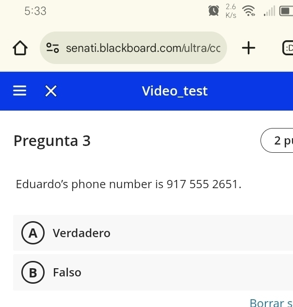 5:33 
( 2.6
K/s
senati.blackboard.com/ultra/cc + :D
I
Video_test
Pregunta 3 2 p
Eduardo's phone number is 917 555 2651.
A  Verdadero
B  Falso
Borrar s