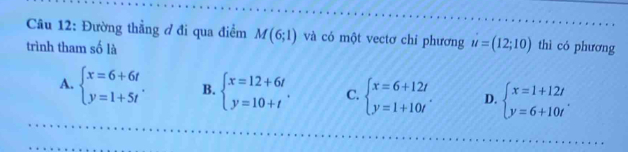 Đường thẳng ở đi qua điểm M(6;1) và có một vectơ chỉ phương u=(12;10)
trình tham số là thì có phương
A. beginarrayl x=6+6t y=1+5tendarray.. B. beginarrayl x=12+6t y=10+tendarray.. C. beginarrayl x=6+12t y=1+10tendarray.. D. beginarrayl x=1+12t y=6+10tendarray..