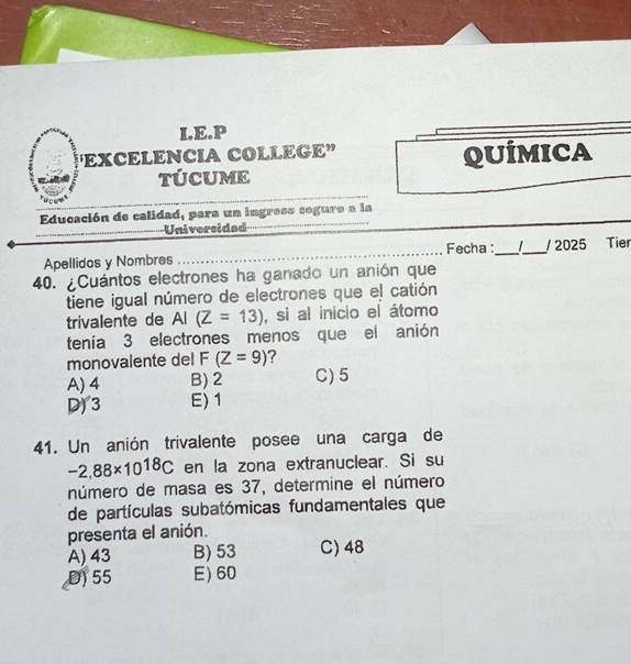 “EXCELENCIA COLLEGE” QUÍMICA
TÚCUME
_
_
Educación de calidad, para un ingreso seguro a la
_Universidad
_
Fecha :
Apellidos y Nombres __ _/ 2025 Tier
40. ¿Cuántos electrones ha ganado un anión que
tiene igual número de electrones que el catión
trivalente de AI(Z=13) , si al inicio el átomo
tenía 3 electrones menos que el anión
monovalente del F (Z=9) ?
A) 4 B) 2 C) 5
D) 3 E) 1
41. Un anión trivalente posee una carga de
-2,88* 10^(18)C en la zona extranuclear. Si su
número de masa es 37, determine el número
de partículas subatómicas fundamentales que
presenta el anión.
A) 43 B) 53 C) 48
D) 55 E) 60