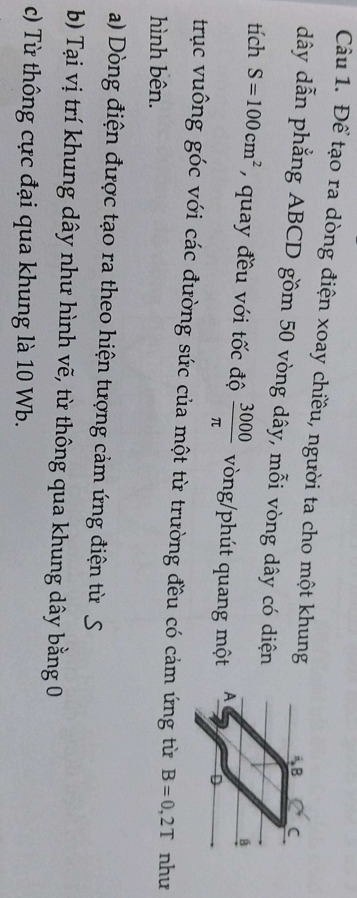 Để tạo ra dòng điện xoay chiều, người ta cho một khung
dây dẫn phẳng ABCD gồm 50 vòng dây, mỗi vòng dây có diện 
tích S=100cm^2 , quay đều với tốc độ  3000/π   vòng/phút quang một 
trục vuông góc với các đường sức của một từ trường đều có cảm ứng từ B=0,2T như 
hình bên. 
a) Dòng điện được tạo ra theo hiện tượng cảm ứng điện từ S 
b) Tại vị trí khung dây như hình vẽ, từ thông qua khung dây bằng 0
c) Từ thông cực đại qua khung là 10 Wb.