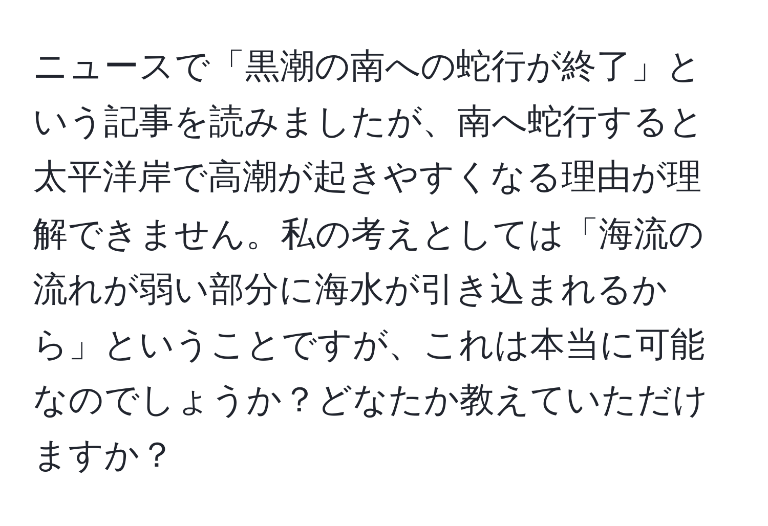 ニュースで「黒潮の南への蛇行が終了」という記事を読みましたが、南へ蛇行すると太平洋岸で高潮が起きやすくなる理由が理解できません。私の考えとしては「海流の流れが弱い部分に海水が引き込まれるから」ということですが、これは本当に可能なのでしょうか？どなたか教えていただけますか？