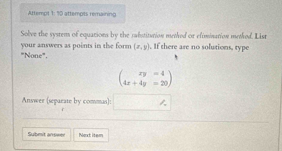 Attempt 1:10 attempts remaining 
Solve the system of equations by the substitution method or elimination method. List 
your answers as points in the form (x,y). If there are no solutions, type 
"None".
beginpmatrix xy=4 4x+4y=20endpmatrix
Answer (separate by commas):
frac y^ 
Submit answer Next item