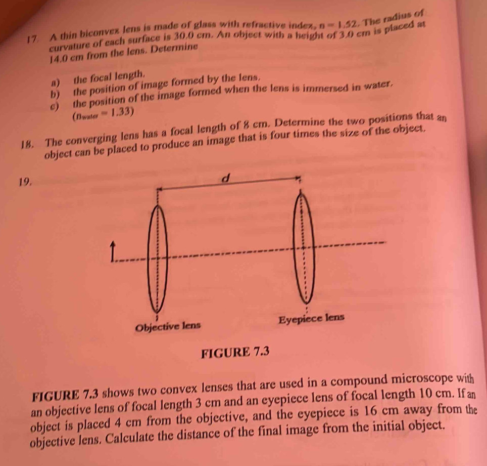 A thin biconvex lens is made of glass with refractive index, n=1.52. The radius of 
curvature of each surface is 30.0 cm. An object with a height of 3.0 cm is placed at
14.0 cm from the lens. Determine 
a) the focal length. 
b) the position of image formed by the lens. 
e) the position of the image formed when the lens is immersed in water.
(n_water=1.33)
18. The converging lens has a focal length of 8 cm. Determine the two positions that an 
object can be placed to produce an image that is four times the size of the object. 
19. 
FIGURE 7.3 shows two convex lenses that are used in a compound microscope with 
an objective lens of focal length 3 cm and an eyepiece lens of focal length 10 cm. If an 
object is placed 4 cm from the objective, and the eyepiece is 16 cm away from the 
objective lens. Calculate the distance of the final image from the initial object.