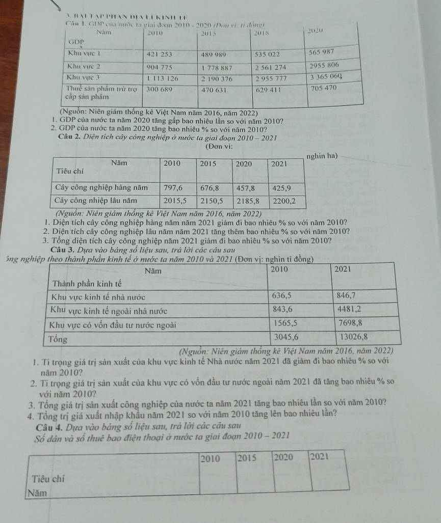 BAL T ạP PHAN ĐIA L L KIN TE 
năm 2022) 
1. GDP của nước ta năm 2020 tăng gấp bao nhiêu lần so với năm 2010? 
2. GDP của nước ta năm 2020 tăng bao nhiêu % so với năm 2010? 
Câu 2. Diện tích cây công nghiệp ở nước ta giai đoạn 2010-202 
(Đơn vi: 
ha) 
(Nguồn: Ngiám thống kê Việt Nam năm 2016, năm 2022) 
1. Diện tích cây công nghiệp hàng năm năm 2021 giảm đi bao nhiêu % so với năm 2010? 
2. Diện tích cây công nghiệp lâu năm năm 2021 tăng thêm bao nhiêu % so với năm 2010? 
3. Tổng diện tích cây công nghiệp năm 2021 giảm đi bao nhiêu % so với năm 2010? 
Câu 3. Dựa vào bảng số liệu sau, trả lời các câu sau 
5n 
(Nguồn: Niên giám thổng kê V 
1. Tỉ trọng giá trị sản xuất của khu vực kinh tế Nhà nước năm 2021 đã giảm đi bao nhiêu % so với 
năm 2010? 
2. Tỉ trọng giá trị sản xuất của khu vực có vốn đầu tư nước ngoài năm 2021 đã tăng bao nhiêu % so 
với năm 2010? 
3. Tổng giá trị sản xuất công nghiệp của nước ta năm 2021 tăng bao nhiêu lần so với năm 2010? 
4. Tổng trị giá xuất nhập khẩu năm 2021 so với năm 2010 tăng lên bao nhiêu lần? 
Câu 4. Dựa vào bảng số liệu sau, trả lời các câu sau 
Số dân và số thuê bao điện thoại ở nước ta giai đoạn 2010 - 2021