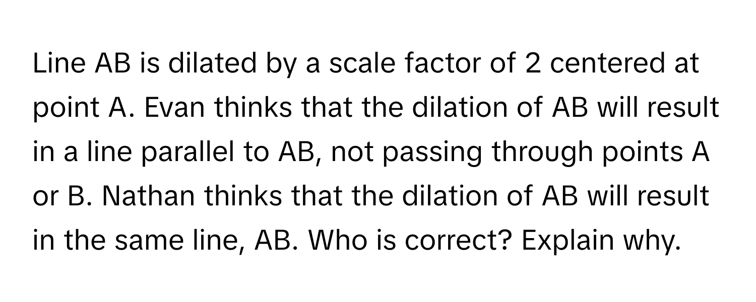 Line AB is dilated by a scale factor of 2 centered at point A. Evan thinks that the dilation of AB will result in a line parallel to AB, not passing through points A or B. Nathan thinks that the dilation of AB will result in the same line, AB. Who is correct? Explain why.