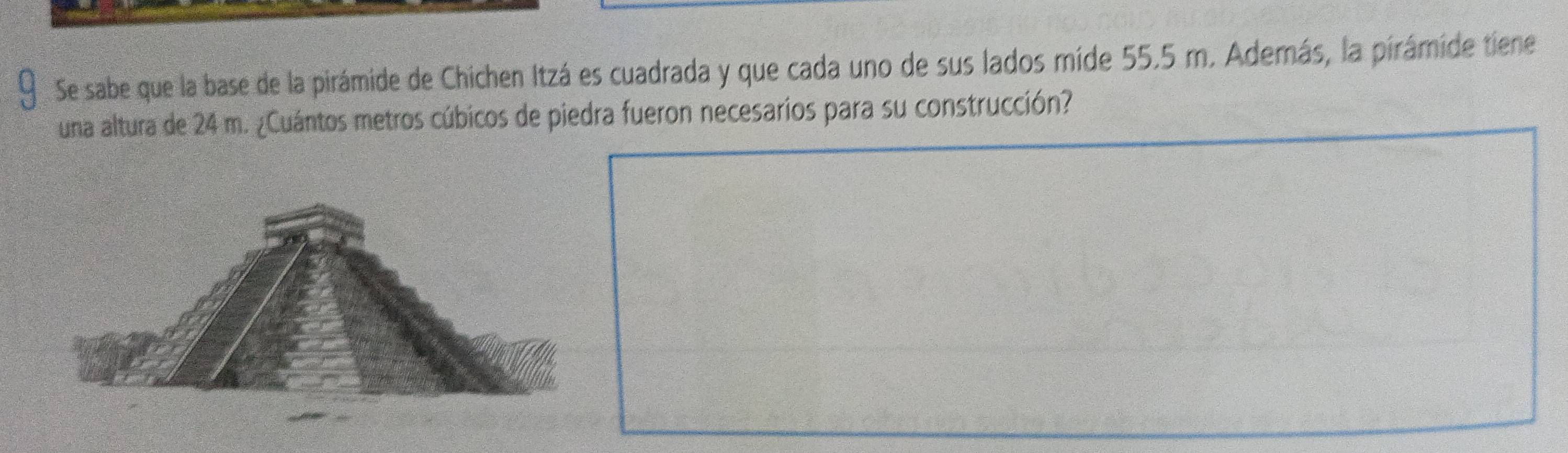 Se sabe que la base de la pirámide de Chichen Itzá es cuadrada y que cada uno de sus lados míde 55.5 m. Además, la pirámide tiene 
una altura de 24 m. ¿Cuántos metros cúbicos de piedra fueron necesarios para su construcción?