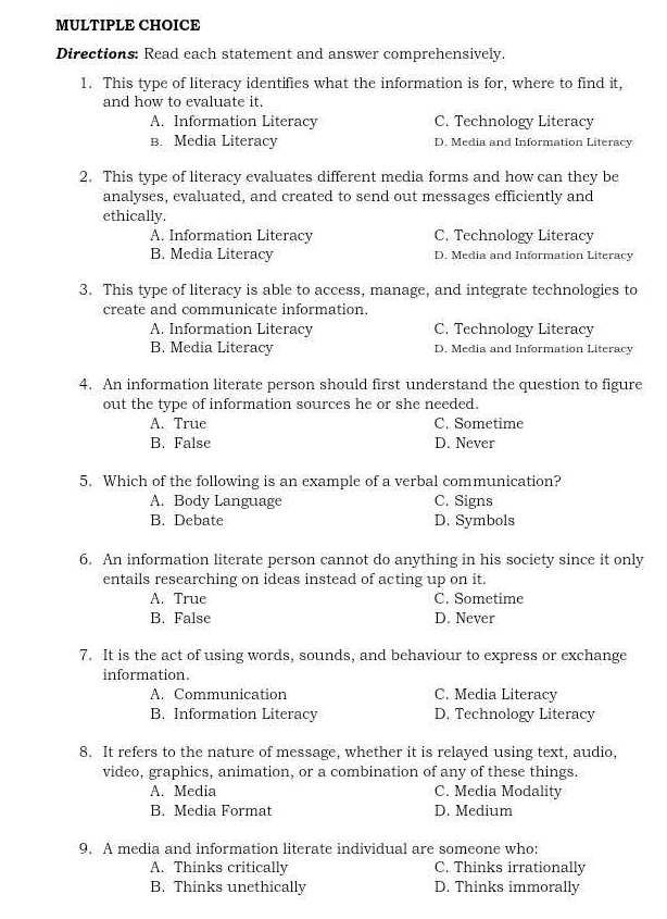 Directions: Read each statement and answer comprehensively.
1. This type of literacy identifies what the information is for, where to find it,
and how to evaluate it.
A. Information Literacy C. Technology Literacy
B. Media Literacy D. Media and Information Literacy
2. This type of literacy evaluates different media forms and how can they be
analyses, evaluated, and created to send out messages efficiently and
ethically.
A. Information Literacy C. Technology Literacy
B. Media Literacy D. Media and Information Literacy
3. This type of literacy is able to access, manage, and integrate technologies to
create and communicate information.
A. Information Literacy C. Technology Literacy
B. Media Literacy D. Media and Information Literacy
4. An information literate person should first understand the question to figure
out the type of information sources he or she needed.
A. True C. Sometime
B. False D. Never
5. Which of the following is an example of a verbal communication?
A. Body Language C. Signs
B. Debate D. Symbols
6. An information literate person cannot do anything in his society since it only
entails researching on ideas instead of acting up on it.
A. True C. Sometime
B. False D. Never
7. It is the act of using words, sounds, and behaviour to express or exchange
information.
A. Communication C. Media Literacy
B. Information Literacy D. Technology Literacy
8. It refers to the nature of message, whether it is relayed using text, audio,
video, graphics, animation, or a combination of any of these things.
A. Media C. Media Modality
B. Media Format D. Medium
9. A media and information literate individual are someone who:
A. Thinks critically C. Thinks irrationally
B. Thinks unethically D. Thinks immorally