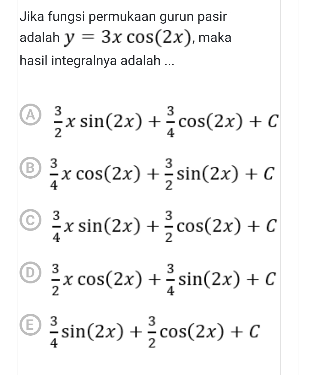 Jika fungsi permukaan gurun pasir
adalah y=3xcos (2x) , maka
hasil integralnya adalah ...
A  3/2 xsin (2x)+ 3/4 cos (2x)+C
B  3/4 xcos (2x)+ 3/2 sin (2x)+C
C  3/4 xsin (2x)+ 3/2 cos (2x)+C
D  3/2 xcos (2x)+ 3/4 sin (2x)+C
E  3/4 sin (2x)+ 3/2 cos (2x)+C