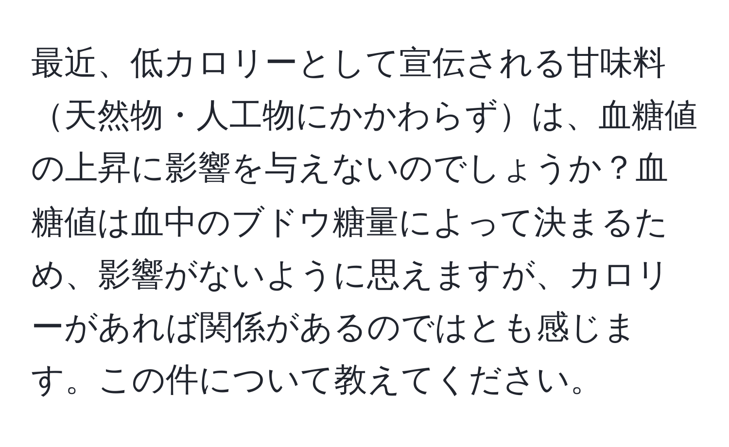 最近、低カロリーとして宣伝される甘味料天然物・人工物にかかわらずは、血糖値の上昇に影響を与えないのでしょうか？血糖値は血中のブドウ糖量によって決まるため、影響がないように思えますが、カロリーがあれば関係があるのではとも感じます。この件について教えてください。