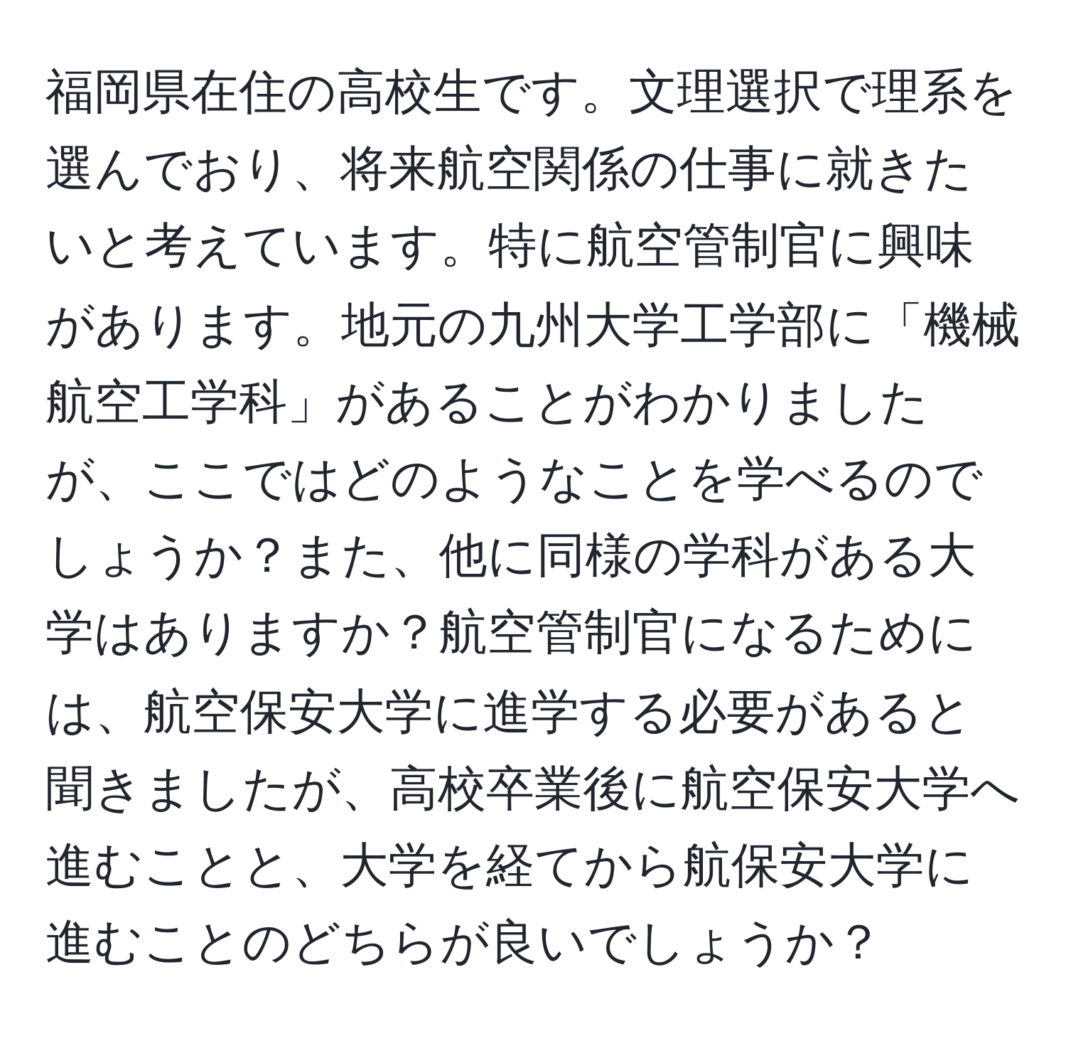 福岡県在住の高校生です。文理選択で理系を選んでおり、将来航空関係の仕事に就きたいと考えています。特に航空管制官に興味があります。地元の九州大学工学部に「機械航空工学科」があることがわかりましたが、ここではどのようなことを学べるのでしょうか？また、他に同様の学科がある大学はありますか？航空管制官になるためには、航空保安大学に進学する必要があると聞きましたが、高校卒業後に航空保安大学へ進むことと、大学を経てから航保安大学に進むことのどちらが良いでしょうか？