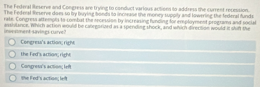 The Federal Reserve and Congress are trying to conduct various actions to address the current recession.
The Federal Reserve does so by buying bonds to increase the money supply and lowering the federal funds
rate. Congress attempts to combat the recession by increasing funding for employment programs and social
assistance. Which action would be categorized as a spending shock, and which direction would it shift the
investment-savings curve?
Congress's action; right
the Fed's action; right
Congress's action; left
the Fed's action; left