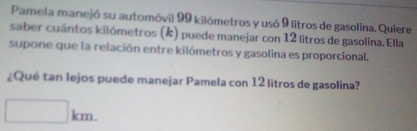 Pamela manejó su automóvil 99 kilómetros y usó 9 litros de gasolina. Quiere 
saber cuántos kilómetros (k) puede manejar con 12 litros de gasolina. Ella 
supone que la relación entre kilómetros y gasolina es proporcional. 
¿Qué tan lejos puede manejar Pamela con 12 litros de gasolina?
□ km.