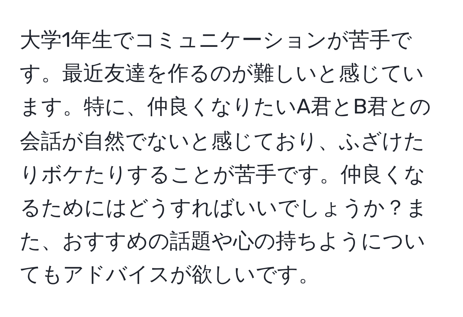 大学1年生でコミュニケーションが苦手です。最近友達を作るのが難しいと感じています。特に、仲良くなりたいA君とB君との会話が自然でないと感じており、ふざけたりボケたりすることが苦手です。仲良くなるためにはどうすればいいでしょうか？また、おすすめの話題や心の持ちようについてもアドバイスが欲しいです。