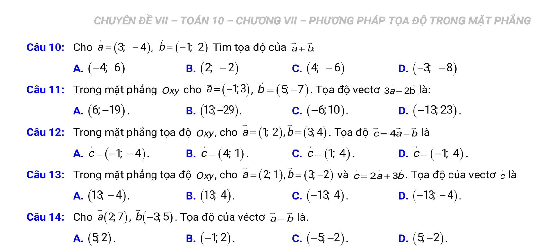 CHUYÊN ĐÈ VII - TOÁN 10 - CHƯƠNG VII - PHƯƠNG PHÁP TỌA ĐỘ TRONG MặT PHẢNG
Câu 10: Cho vector a=(3;-4), vector b=(-1;2) Tìm tọa độ của vector a+vector b.
A. (-4;6) (2;-2) C. (4;-6) D. (-3;-8)
B.
Câu 11: Trong mặt phẳng Oxy cho vector a=(-1;3), vector b=(5;-7). Tọa độ vectơ 3vector a-2vector b là:
A. (6;-19). B. (13;-29). C. (-6;10). D. (-13;23). 
Câu 12: Trong mặt phẳng tọa độ Oxy, cho vector a=(1;2), vector b=(3;4). Tọa độ vector c=4vector a-vector b là
A. vector c=(-1;-4). B. vector c=(4;1). C. vector c=(1;4). D. vector c=(-1;4). 
Câu 13: Trong mặt phẳng tọa độ Oxy, cho vector a=(2;1), vector b=(3;-2) và vector c=2vector a+3vector b. Tọa độ của vectơ ở là
A. (13,-4). B. (13,4). C. (-13,4). D. (-13,-4). 
Câu 14: Cho vector a(2;7), vector b(-3;5). Tọa độ của véctơ vector a-vector b là.
A. (5;2). B. (-1;2). C. (-5;-2). D. (5;-2).