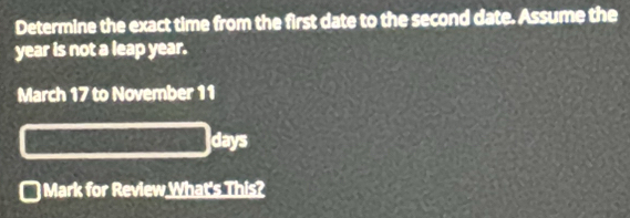 Determine the exact time from the first date to the second date. Assume the
year is not a leap year. 
March 17 to November 11
days
Mark for Review What's This?