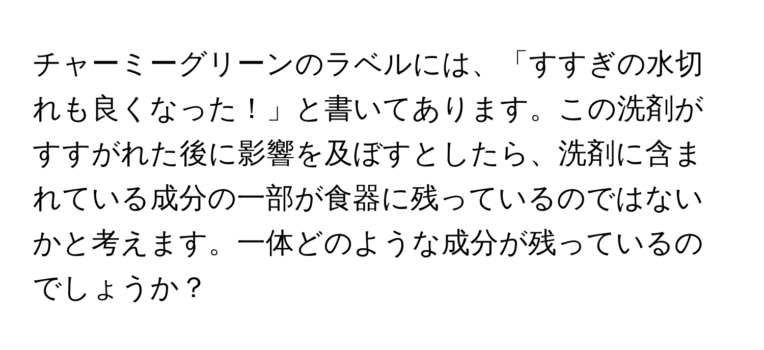 チャーミーグリーンのラベルには、「すすぎの水切れも良くなった！」と書いてあります。この洗剤がすすがれた後に影響を及ぼすとしたら、洗剤に含まれている成分の一部が食器に残っているのではないかと考えます。一体どのような成分が残っているのでしょうか？