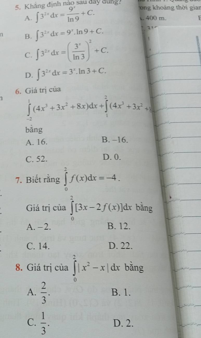 Khẳng định nào sau đây dung.
ong khoảng thời gian
A. ∈t 3^(2x)dx= 9^x/ln 9 +C. . 400 m. I
1 B. ∈t 3^(2x)dx=9^x.ln 9+C. 
2
C. ∈t 3^(2x)dx=( 3^x/ln 3 )^2+C.
D. ∈t 3^(2x)dx=3^x.ln 3+C. 
6. Giá trị của
1 ∈tlimits _(-2)^1(4x^3+3x^2+8x)dx+∈tlimits _1^(2(4x^3)+3x^2+8
bǎng
A. 16.
B. -16.
C. 52. D. 0.
7. Biết răng ∈tlimits _0^(2f(x)dx=-4. 
Giá trị của ∈tlimits _0^2[3x-2f(x)]dx bǎng
A. −2. B. 12.
C. 14. D. 22.
8. Giá trị của ∈tlimits _0^2|x^2)-x| dx bǎng
A.  2/3 . B. 1.
C.  1/3 . D. 2.