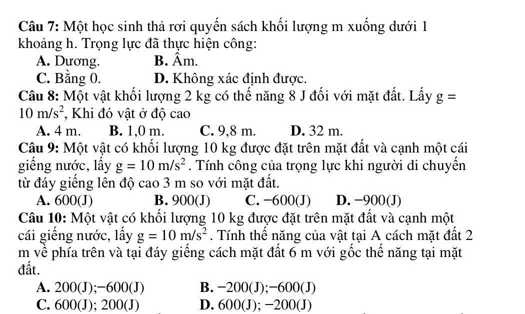 Một học sinh thả rơi quyến sách khối lượng m xuống dưới 1
khoảng h. Trọng lực đã thực hiện công:
A. Dương. B. Âm.
C. Bằng 0. D. Không xác định được.
Câu 8: Một vật khối lượng 2 kg có thế năng 8 J đối với mặt đất. Lấy g=
10m/s^2 , Khi đó vật ở độ cao
A. 4 m. B. 1,0 m. C. 9,8 m. D. 32 m.
Câu 9: Một vật có khối lượng 10 kg được đặt trên mặt đất và cạnh một cái
giếng nước, lấy g=10m/s^2. Tính công của trọng lực khi người di chuyến
từ đáy giếng lên độ cao 3 m so với mặt đất.
A. 600 (J) B. 900 (J) C. −600 (J) D. −900 (J)
Câu 10: Một vật có khổi lượng 10 kg được đặt trên mặt đất và cạnh một
cái giếng nước, lấy g=10m/s^2. Tính thế năng của vật tại A cách mặt đất 2
m về phía trên và tại đáy giếng cách mặt đất 6 m với gốc thể năng tại mặt
đất.
A. 200(J); −6 000 (J) B. −200 (J); −600 (J)
C. 600 (J); 200 (J) D. 600 (J); −200 (J)