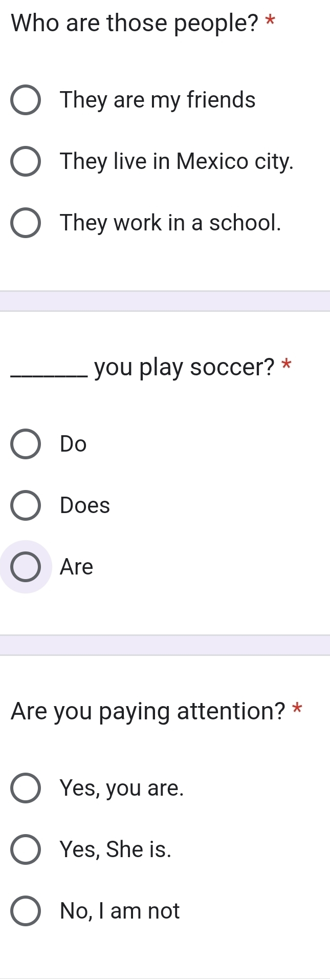 Who are those people? *
They are my friends
They live in Mexico city.
They work in a school.
_you play soccer? *
Do
Does
Are
Are you paying attention? *
Yes, you are.
Yes, She is.
No, I am not