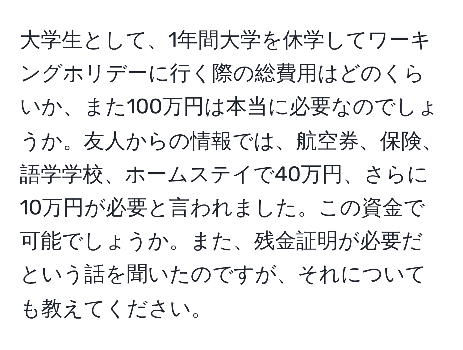 大学生として、1年間大学を休学してワーキングホリデーに行く際の総費用はどのくらいか、また100万円は本当に必要なのでしょうか。友人からの情報では、航空券、保険、語学学校、ホームステイで40万円、さらに10万円が必要と言われました。この資金で可能でしょうか。また、残金証明が必要だという話を聞いたのですが、それについても教えてください。