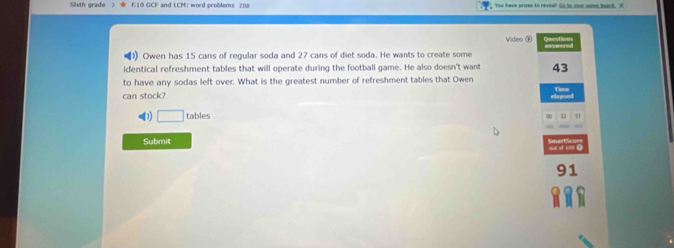 Sixth orade F10 GCF and LCM: word problems ZB8 You have pries to reveal! Go to your same board. X
Video ⑥ Questions
answered
Owen has 15 cans of regular soda and 27 cans of diet soda. He wants to create some
identical refreshment tables that will operate during the football game. He also doesn't want 43
to have any sodas left over. What is the greatest number of refreshment tables that Owen
can stock?
elapsed Time
)) □ tables 51
∞ n
Submit SmartScore
out of 100 9
91