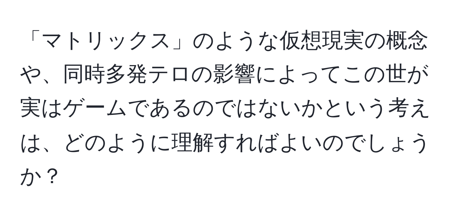 「マトリックス」のような仮想現実の概念や、同時多発テロの影響によってこの世が実はゲームであるのではないかという考えは、どのように理解すればよいのでしょうか？