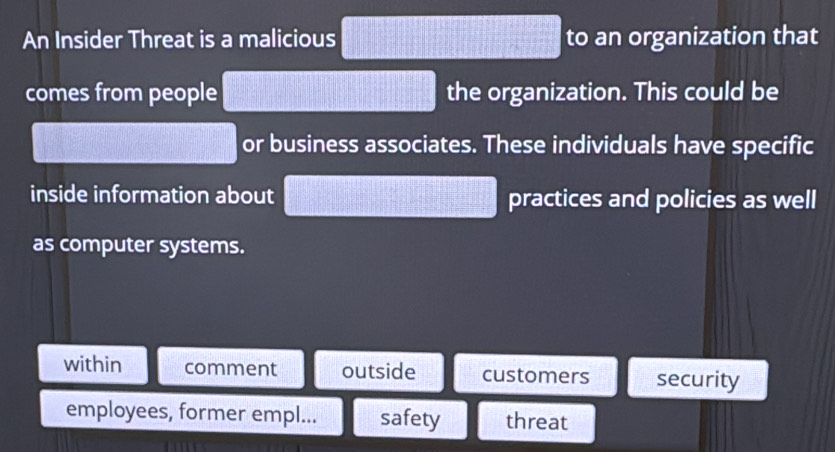 An Insider Threat is a malicious to an organization that
comes from people the organization. This could be
or business associates. These individuals have specific
inside information about practices and policies as well
as computer systems.
within comment outside customers security
employees, former empl... safety threat